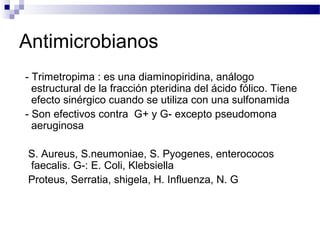Antimicrobianos
- Trimetropima : es una diaminopiridina, análogo
estructural de la fracción pteridina del ácido fólico. Tiene
efecto sinérgico cuando se utiliza con una sulfonamida
- Son efectivos contra G+ y G- excepto pseudomona
aeruginosa
S. Aureus, S.neumoniae, S. Pyogenes, enterococos
faecalis. G-: E. Coli, Klebsiella
Proteus, Serratia, shigela, H. Influenza, N. G
 