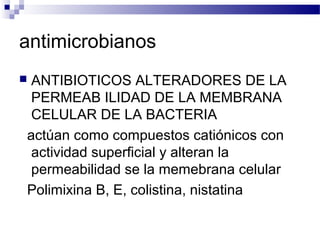 antimicrobianos
 ANTIBIOTICOS ALTERADORES DE LA
PERMEAB ILIDAD DE LA MEMBRANA
CELULAR DE LA BACTERIA
actúan como compuestos catiónicos con
actividad superficial y alteran la
permeabilidad se la memebrana celular
Polimixina B, E, colistina, nistatina
 