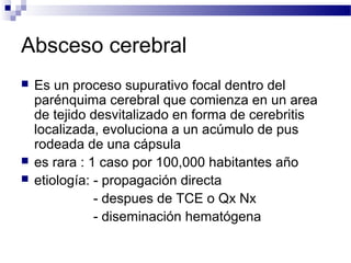 Absceso cerebral
 Es un proceso supurativo focal dentro del
parénquima cerebral que comienza en un area
de tejido desvitalizado en forma de cerebritis
localizada, evoluciona a un acúmulo de pus
rodeada de una cápsula
 es rara : 1 caso por 100,000 habitantes año
 etiología: - propagación directa
- despues de TCE o Qx Nx
- diseminación hematógena
 