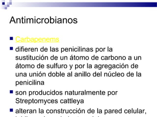 Antimicrobianos
 Carbapenems
 difieren de las penicilinas por la
sustitución de un átomo de carbono a un
átomo de sulfuro y por la agregación de
una unión doble al anillo del núcleo de la
penicilina
 son producidos naturalmente por
Streptomyces cattleya
 alteran la construcción de la pared celular,
 