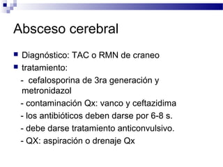 Absceso cerebral
 Diagnóstico: TAC o RMN de craneo
 tratamiento:
- cefalosporina de 3ra generación y
metronidazol
- contaminación Qx: vanco y ceftazidima
- los antibióticos deben darse por 6-8 s.
- debe darse tratamiento anticonvulsivo.
- QX: aspiración o drenaje Qx
 