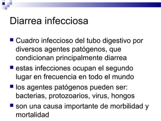 Diarrea infecciosa
 Cuadro infeccioso del tubo digestivo por
diversos agentes patógenos, que
condicionan principalmente diarrea
 estas infecciones ocupan el segundo
lugar en frecuencia en todo el mundo
 los agentes patógenos pueden ser:
bacterias, protozoarios, virus, hongos
 son una causa importante de morbilidad y
mortalidad
 