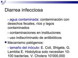 Diarrea infecciosa
- agua contaminada: contaminación con
desechos fecales, ríos y lagos
contaminados
- contaminaciones en instituciones
- uso indiscriminado de antibióticos
 Mecanismo patógenos:
- tamaño del inóculo: E. Coli, Shigela, G.
Lamblia E. Histolytica solo necesitan 10-
100 bacterias. V. Cholera 10’000,000
 