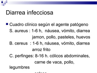 Diarrea infecciosa
 Cuadro clínico según el agente patógeno
S. aureus : 1-6 h, náusea, vómito, diarrea
jamon, pollo, pasteles, huevos
B. cereus : 1-6 h, náusea, vómito, diarrea
arroz frito
C. perfinges: 8-16 h. cólicos abdominales,
carne de vaca, pollo,
legumbres
 