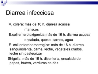 Diarrea infecciosa
V. colera: más de 16 h, diarrea acuosa
mariscos
E.coli enterotoxigenica:más de 16 h. diarrea acuosa
ensalada, queso, carnes, agua
E. coli enterohemorragica: más de 16 h. diarrea
sanguinolenta, carne, leche, vegetales crudos,
leche sin pasteurizar
Shigella: más de 16 h. disenteria, ensalada de
papas, huevo, verduras crudas
 