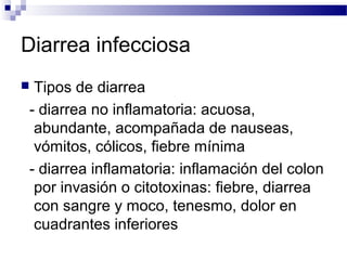 Diarrea infecciosa
 Tipos de diarrea
- diarrea no inflamatoria: acuosa,
abundante, acompañada de nauseas,
vómitos, cólicos, fiebre mínima
- diarrea inflamatoria: inflamación del colon
por invasión o citotoxinas: fiebre, diarrea
con sangre y moco, tenesmo, dolor en
cuadrantes inferiores
 
