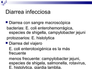 Diarrea infecciosa
 Diarrea con sangre macroscópica
bacterias: E. coli enterohemorrágica,
especies de shigella, campylobacter jejuni
protozoarios: E. histolytica
 Diarrea del viajero
E. coli enterotoxigénica es la más
frecuente
menos frecuente: campylobacter jejuni,
especies de shigela, salmonella, rotavirus,
E. histolytica, giardia lamblia,
 