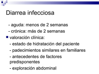 Diarrea infecciosa
- aguda: menos de 2 semanas
- crónica: más de 2 semanas
 valoración clínica:
- estado de hidratación del paciente
- padecimientos similares en familiares
- antecedentes de factores
predisponentes
- exploración abdominal
 