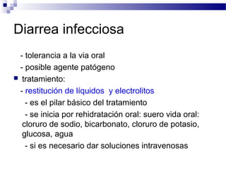 Diarrea infecciosa
- tolerancia a la via oral
- posible agente patógeno
 tratamiento:
- restitución de líquidos y electrolitos
- es el pilar básico del tratamiento
- se inicia por rehidratación oral: suero vida oral:
cloruro de sodio, bicarbonato, cloruro de potasio,
glucosa, agua
- si es necesario dar soluciones intravenosas
 