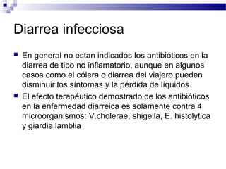 Diarrea infecciosa
 En general no estan indicados los antibióticos en la
diarrea de tipo no inflamatorio, aunque en algunos
casos como el cólera o diarrea del viajero pueden
disminuir los síntomas y la pérdida de líquidos
 El efecto terapéutico demostrado de los antibióticos
en la enfermedad diarreica es solamente contra 4
microorganismos: V.cholerae, shigella, E. histolytica
y giardia lamblia
 