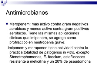 Antimicrobianos
 Meropenem: más activo contra gram negativos
aeróbicos y menos activo contra gram positivos
aeróbicos. Tiene las mismas aplicaciones
clínicas que imipenem, se agrega como
profiláctico en neutropenia grave.
imipenem y meropenen tiene actividad contra la
practica totalidad de patogenos in vitro, excepto
Stenotrophomonas, E. faecium, estafilococos
resistente a meticilina y un 20% de pseudomona
 