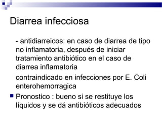 Diarrea infecciosa
- antidiarreicos: en caso de diarrea de tipo
no inflamatoria, después de iniciar
tratamiento antibiótico en el caso de
diarrea inflamatoria
contraindicado en infecciones por E. Coli
enterohemorragica
 Pronostico : bueno si se restituye los
líquidos y se dá antibióticos adecuados
 