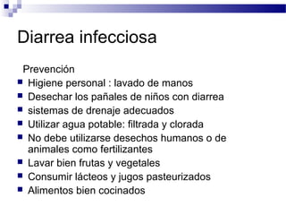 Diarrea infecciosa
Prevención
 Higiene personal : lavado de manos
 Desechar los pañales de niños con diarrea
 sistemas de drenaje adecuados
 Utilizar agua potable: filtrada y clorada
 No debe utilizarse desechos humanos o de
animales como fertilizantes
 Lavar bien frutas y vegetales
 Consumir lácteos y jugos pasteurizados
 Alimentos bien cocinados
 