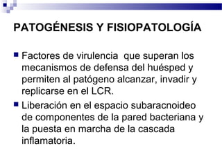 PATOGÉNESIS Y FISIOPATOLOGÍA
 Factores de virulencia que superan los
mecanismos de defensa del huésped y
permiten al patógeno alcanzar, invadir y
replicarse en el LCR.
 Liberación en el espacio subaracnoideo
de componentes de la pared bacteriana y
la puesta en marcha de la cascada
inflamatoria.
 