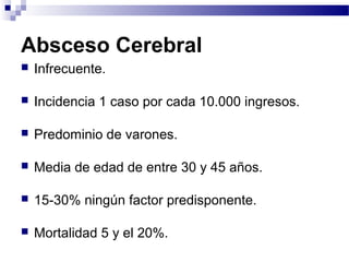 Absceso Cerebral
 Infrecuente.
 Incidencia 1 caso por cada 10.000 ingresos.
 Predominio de varones.
 Media de edad de entre 30 y 45 años.
 15-30% ningún factor predisponente.
 Mortalidad 5 y el 20%.
 