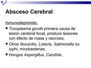 Absceso Cerebral
Inmunodeprimido.
 Toxoplasma gondii primera causa de
lesión cerebral focal, produce lesiones
con efecto de masa y necrosis.
 Otros Nocardia, Listeria, Salmonella no
typhi, micobacterias.
 Hongos Aspergillus, Candída .
 