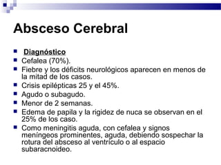 Absceso Cerebral
 Diagnóstico
 Cefalea (70%).
 Fiebre y los déficits neurológicos aparecen en menos de
la mitad de los casos.
 Crisis epilépticas 25 y el 45%.
 Agudo o subagudo.
 Menor de 2 semanas.
 Edema de papila y la rigidez de nuca se observan en el
25% de los caso.
 Como meningitis aguda, con cefalea y signos
meníngeos prominentes, aguda, debiendo sospechar la
rotura del absceso al ventrículo o al espacio
subaracnoideo.
 