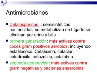 Antimicrobianos
 Cefalosporinas : semisintéticas,
bactericidas, se metabolizan en hígado se
eliminan por orina y bilis
 primera generación: más activas contra
cocos gram positivos aerobios, incluyendo
estafilococo. Cefalexina, cefaclor,
cefadroxilo, cefazolina, cefalotina
 segunda generación: más activas contra
gram negativas y bacterias anaerobias
 