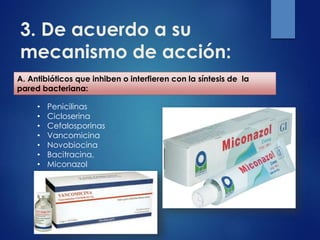 3. De acuerdo a su
mecanismo de acción:
A. Antibióticos que inhiben o interfieren con la síntesis de la
pared bacteriana:
• Penicilinas
• Cicloserina
• Cefalosporinas
• Vancomicina
• Novobiocina
• Bacitracina,
• Miconazol
 