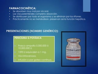 PRESENTACIONES (NOMBRE GENÉRICO):
PENICILINA G POTÁSICA
 Frasco ampolla 5.000.000 ó
10.000.000 U
 1595 U equivalen a 1 mg.
 Vía intravenosa,
 Infusión o por goteo continuo.
FARMACOCINÉTICA:
• Se absorben muy mal por vía oral.
• Las vías parenterales completa absorción.
• Se distribuyen por todo el organismo y se eliminan por los riñones.
• Prácticamente no se metabolizan, preservan así la función hepática.
 