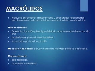 MACRÓLIDOS
 Incluye la eritromicina, la espiramicina y otras drogas relacionadas
químicamente con la eritromicina, tenemos también la azitromicina
Farmacocinética:
 Excelente absorción y biodisponibilidad, cuando se administran por vía
oral.
 Se distribuyen por casi todos los tejidos
 Se excretan por la orina y la bilis
Mecanismo de acción: actúan inhibiendo la síntesis proteica bacteriana.
Efectos adversos:
 Baja toxicidad.
 La ictericia colestática,
 