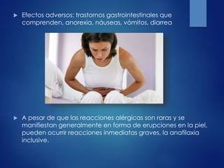  Efectos adversos: trastornos gastrointestinales que
comprenden, anorexia, náuseas, vómitos, diarrea
 A pesar de que las reacciones alérgicas son raras y se
manifiestan generalmente en forma de erupciones en la piel,
pueden ocurrir reacciones inmediatas graves, la anafilaxia
inclusive.
 