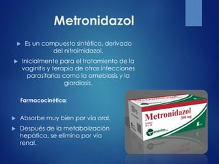 Metronidazol
 Es un compuesto sintético, derivado
del nitroimidazol.
 Inicialmente para el tratamiento de la
vaginitis y terapia de otras infecciones
parasitarias como la amebiasis y la
giardiasis.
Farmacocinética:
 Absorbe muy bien por vía oral.
 Después de la metabolización
hepática, se elimina por vía
renal.
 