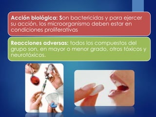 Acción biológica: Son bactericidas y para ejercer
su acción, los microorganismo deben estar en
condiciones proliferativas
Reacciones adversas: todos los compuestos del
grupo son, en mayor o menor grado, otros tóxicos y
neurotóxicos.
 