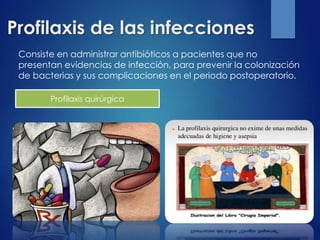 Profilaxis de las infecciones
Consiste en administrar antibióticos a pacientes que no
presentan evidencias de infección, para prevenir la colonización
de bacterias y sus complicaciones en el periodo postoperatorio.
Profilaxis quirúrgica
 