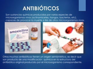 ANTIBIÓTICOS
Son sustancias químicas producidas por varias especies de
microorganismos vivos (actinomicetes, hongos, bacterias, etc),
capaces de provocar la muerte o lisis de otros microorganismos vivos.
Otros muchos antibióticos tienen un origen semisintético, es decir que
son producto de una modificación química en la estructura del
antibiótico original producido por el microorganismo correspondiente.
 