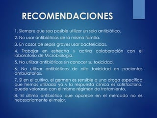 RECOMENDACIONES
1. Siempre que sea posible utilizar un solo antibiótico.
2. No usar antibióticos de la misma familia.
3. En casos de sepsis graves usar bactericidas.
4. Trabajar en estrecha y activa colaboración con el
laboratorio de Microbiología.
5. No utilizar antibióticos sin conocer su toxicidad.
6. No utilizar antibióticos de alta toxicidad en pacientes
ambulatorios.
7. Si en el cultivo, el germen es sensible a una droga específica
que hemos utilizado ya y la respuesta clínica es satisfactoria,
puede valorarse con el mismo régimen de tratamiento.
8. El último antibiótico que aparece en el mercado no es
necesariamente el mejor.
 