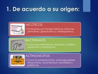 1. De acuerdo a su origen:
MICOTICOS
• Producidos por hongos telúricos como las
penicilinas, griseofulvina y cefalosporinas.
BACTERIANOS
• Como las polimixinas B, tirotricina, colistina,
aztreonam y bacitracina.
ACTINOMICETOS
• Como la estreptomicina, aminoglucósidos,
tetraciclinas, cloranfenicol, macrólidos y
poliénicos
 