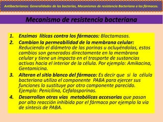 Mecanismo de resistencia bacteriana
Antibacterianos: Generalidades de las bacterias, Mecanismos de resistencia Bacteriana a los fármacos.
1. Enzimas líticas contra los fármacos: Blactamasas.
2. Cambian la permeabilidad de la membrana celular:
Reduciendo el diámetro de las porinas u ocluyéndolas, estos
cambios son generados directamente en la membrana
celular y tiene un impacto en el trasporte de sustancias
activas hacia el interior de la célula. Por ejemplo: Amikacina,
Gentamicina.
3. Alteran el sitio blanco del fármaco: Es decir que si la célula
bacteriana utiliza el componente PABA para ejercer sus
funciones lo sustituye por otro componente parecido.
Ejemplo: Penicilina, Cefalosporinas.
4. Desarrollan otras vías metabólicas accesorias que pasan
por alto reacción inhibida por el fármaco por ejemplo la vía
de síntesis de PABA.
 