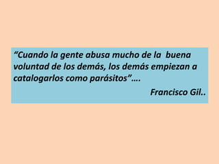“Cuando la gente abusa mucho de la buena
voluntad de los demás, los demás empiezan a
catalogarlos como parásitos”….
Francisco Gil..
 