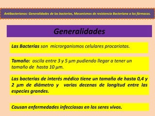 Generalidades
Las Bacterias son microrganismos celulares procariotas.
Tamaño: oscila entre 3 y 5 µm pudiendo llegar a tener un
tamaño de hasta 10 µm.
Las bacterias de interés médico tiene un tamaño de hasta 0,4 y
2 µm de diámetro y varias decenas de longitud entre las
especies grandes.
Antibacterianos: Generalidades de las bacterias, Mecanismos de resistencia Bacteriana a los fármacos.
Causan enfermedades infecciosas en los seres vivos.
 