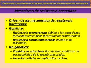 • Origen de los mecanismos de resistencia
bacteriana:
• Genético:
– Resistencia cromosómica debido a las mutaciones
localizadas en el lucus (brazos de los cromosomas).
– Resistencia extracromosómicas debido a los
plásmidos.
• No genética:
– Cambian su estructura: Por ejemplo modifican la
permeabilidad de la membrana celular.
– Necesitan células en replicación activas.
Antibacterianos: Generalidades de las bacterias, Mecanismos de resistencia Bacteriana a los fármacos.
Mecanismo de resistencia bacteriana
 