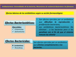 Efectos Bacteriostáticos:
Antibacterianos: Generalidades de las bacterias, Mecanismos de resistencia Bacteriana a los fármacos.
Efectos Bactericidas:
• Son efectos ejercidos por un antibiótico
que dificultan la reproducción o
proliferación bacteriana,
• Los antibióticos bacteriostáticos No
eliminan a las bacterias pero si las
paralizan con el fin de que el sistema
inmune las elimine.
Son efectos ejercidos por un antibiótico
que elimina completamente a las
bacterias.
Macrolidos:
 Eritomicina.
 Azitromicina
β- Lactamicos:
 Penicilinas.
Efectos básicos de los antibióticos según su acción farmacológica:
 