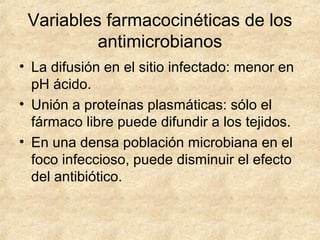 Variables farmacocinéticas de los
antimicrobianos
• La difusión en el sitio infectado: menor en
pH ácido.
• Unión a proteínas plasmáticas: sólo el
fármaco libre puede difundir a los tejidos.
• En una densa población microbiana en el
foco infeccioso, puede disminuir el efecto
del antibiótico.
 