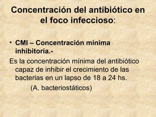 Concentración del antibiótico en
el foco infeccioso:
• CMI – Concentración mínima
inhibitoria.-
Es la concentración mínima del antibiótico
capaz de inhibir el crecimiento de las
bacterias en un lapso de 18 a 24 hs.
(A. bacteriostáticos)
 