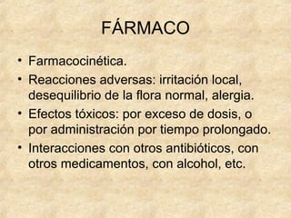 FÁRMACO
• Farmacocinética.
• Reacciones adversas: irritación local,
desequilibrio de la flora normal, alergia.
• Efectos tóxicos: por exceso de dosis, o
por administración por tiempo prolongado.
• Interacciones con otros antibióticos, con
otros medicamentos, con alcohol, etc.
 
