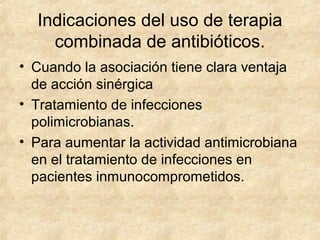 Indicaciones del uso de terapia
combinada de antibióticos.
• Cuando la asociación tiene clara ventaja
de acción sinérgica
• Tratamiento de infecciones
polimicrobianas.
• Para aumentar la actividad antimicrobiana
en el tratamiento de infecciones en
pacientes inmunocomprometidos.
 