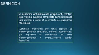 Sustancias producidas por varias especies de
microorganismos (bacterias, hongos, actinomices),
que suprimen el crecimiento de otros
microorganismos y eventualmente pueden
destruirlos.
DEFINICIÓN
 