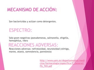 MECANISMO DE ACCIÓN:
Son bactericidas y actúan como detergentes.
Solo gram negativas (pseudomonas, salmonella, shigella,
hemophilus, vibro
Reacciones adversas: nefrotoxidad, neurotxidad (vértigo,
mareo, ataxia, somnolencia, parestesia)
ESPECTRO:
REACCIONES ADVERSAS:
http://www.uam.es/departamentos/medi
cina/farmacologia/especifica/F_General/
FG_T65.pdf
 