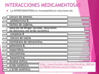 INTERACCIONES MEDICAMENTOSAS
 La NITROFURANTOÍNA es incompatiblecon soluciones de:
cloruro de amonio,
amfotericina B,
fosfato de codeína,
solución de Ringer lactado, soluciones
de dextrosa con ácido ascórbico
complejo B
cloruro de calcio
clorhidrato de tetraciclina,
polimixina B,
meperidina,
vancomicina
kanamicina;
alcohol etílico,
ácido nalidíxico
y ácido oxolínico.
http://www.facmed.unam.mx/bmnd/gi_2k8/pro
ds/PRODS/Nitrofuranto%C3%ADna.htm
 