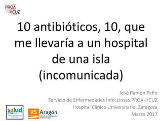 10 antibióticos, 10, que
me llevaría a un hospital
de una isla
(incomunicada)
José Ramón Paño
Servicio de Enfermedades Infecciosas.PROA-HCUZ
Hospital Clínico Universitario. Zaragoza
Marzo 2017
 