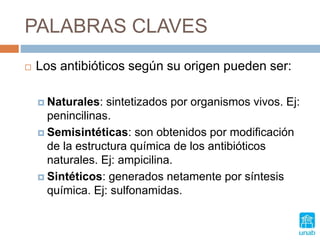 PALABRAS CLAVES
 Los antibióticos según su origen pueden ser:
 Naturales: sintetizados por organismos vivos. Ej:
penincilinas.
 Semisintéticas: son obtenidos por modificación
de la estructura química de los antibióticos
naturales. Ej: ampicilina.
 Sintéticos: generados netamente por síntesis
química. Ej: sulfonamidas.
 