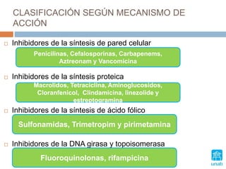 CLASIFICACIÓN SEGÚN MECANISMO DE
ACCIÓN
 Inhibidores de la síntesis de pared celular
 Inhibidores de la síntesis proteica
 Inhibidores de la síntesis de ácido fólico
 Inhibidores de la DNA girasa y topoisomerasa
Penicilinas, Cefalosporinas, Carbapenems,
Aztreonam y Vancomicina
MATE y LINa son AMIgas de las CLaras
Macrolidos, Tetraciclina, Aminoglucosidos,
Cloranfenicol, Clindamicina, linezolide y
estreptogramina
Sulfonamidas, Trimetropim y pirimetamina
Fluoroquinolonas, rifampicina
 