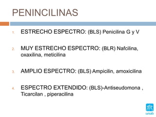 PENINCILINAS
1. ESTRECHO ESPECTRO: (BLS) Penicilina G y V
2. MUY ESTRECHO ESPECTRO: (BLR) Nafcilina,
oxaxilina, meticilina
3. AMPLIO ESPECTRO: (BLS) Ampicilin, amoxicilina
4. ESPECTRO EXTENDIDO: (BLS)-Antiseudomona ,
Ticarcilan , piperacilina
 