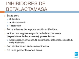 INHIBIDORES DE
BETALACTAMASA
 Estas son:
 Sulbactam
 Ácido clavulámico
 Tazobactam
 Por si mismas tiene poca acción antibiótica.
 Inhiben en la gran mayoría de betalactamasas
(especialmente las clase A), presentes en:
 Estafilococo, H. influenza, N. gonorrhoae, Salmonella, shigella, E
coli y Klebsiella.
 Son similares en su farmacocinética.
 No tiene presentaciones solos.
 