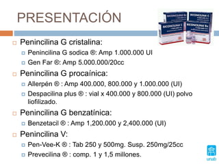 PRESENTACIÓN
 Penincilina G cristalina:
 Penincilina G sodica ®: Amp 1.000.000 UI
 Gen Far ®: Amp 5.000.000/20cc
 Penincilina G procaínica:
 Allerpén ® : Amp 400.000, 800.000 y 1.000.000 (UI)
 Despacilina plus ® : vial x 400.000 y 800.000 (UI) polvo
liofilizado.
 Penincilina G benzatínica:
 Benzetacil ® : Amp 1,200.000 y 2,400.000 (UI)
 Penincilina V:
 Pen-Vee-K ® : Tab 250 y 500mg. Susp. 250mg/25cc
 Prevecilina ® : comp. 1 y 1,5 millones.
 